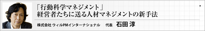 株式会社ウィルＰＭインターナショナル 代表取締役社長 石田 淳 6月――新しく採用した社員が職場になじみ、各自の持ち味も徐々に見えてくるこの季節。経営者以下管理職が共通してぶつかるのが、「彼らのパフォーマンスをどのように引き出していくか？」という課題だ。あまりに普遍的、かつあまりに個別対応的に見えるこの課題に、「行動科学マネジメント」は科学法則の視点から鮮やかに答えてみせる。従来の手法では物足りないすべてのリーダーたちに、新しい人材マネジメント手法を紹介する。