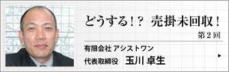 アシストワン 有限会社 代表取締役 玉川 卓生 第2回 「知って得する！知らないと損する！回収の知識」　今回は、回収業務に必要な基礎知識をお伝えします。