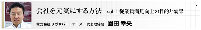 株式会社 リガヤパートナーズ 代表取締役 園田  幸央 第1回　会社が活気にあふれ、全職員のやる気がみなぎっていれば、企業の業績は上がります。この連載では、医療法人で豊富な実績を持つコンサルタントが、経営者や管理職の皆さんに 「会社を元気にする方法」 をお送りします。