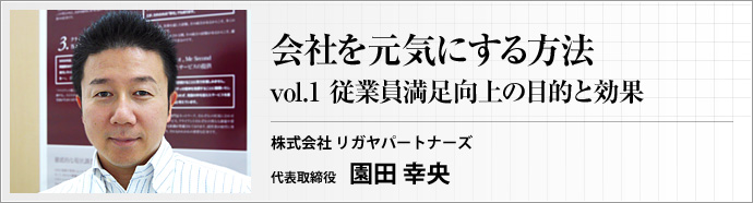 株式会社 リガヤパートナーズ 代表取締役 園田 幸央 第1回 会社が活気にあふれ、全職員のやる気がみなぎっていれば、企業の業績は上がります。この連載では、医療法人で豊富な実績を持つコンサルタントが、経営者や管理職の皆さんに 「会社を元気にする方法」 をお送りします。