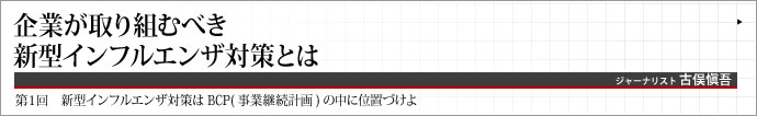 ジャーナリスト  古俣愼吾 いま、事業継続計画（BCP）という概念が注目されている。企業が社会に機能し、多くのステークホルダーを巻き込む以上、事業を存続させることは至上命題だ。BCPについて考えるシリーズ連載、第1章では、新型インフルエンザ対策をBCPの中に位置づけて紹介する。