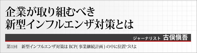 ジャーナリスト 古俣愼吾 いま、事業継続計画(BCP)という概念が注目されている。企業が社会に機能し、多くのステークホルダーを巻き込む以上、事業を存続させることは至上命題だ。BCPについて考えるシリーズ連載、第1章では、新型インフルエンザ対策をBCPの中に位置づけて紹介する。