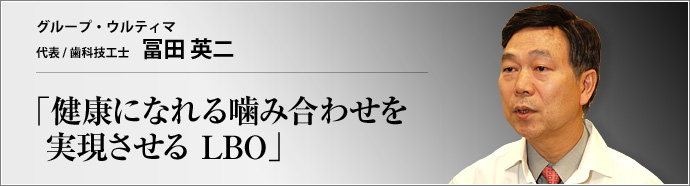 グループ・ウルティマ 代表 冨田 英二 患者にも歯科医院にもメリットをもたらす、独自の健康咬合理論LBO(Lower
Buccalized Occlusion)。その推進機関であるグループ・ウルティマの冨田代表に、LBOの有効性と可能性を聞く。