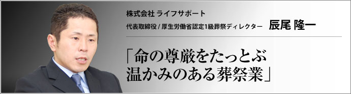 株式会社 ライフサポート 代表取締役 / 厚生労働省認定1級葬祭ディレクター 辰尾 隆一 自己利益の追求とは違うものに向けて為されるサービスのひとつ、葬祭業。人は人をいかに送るべきか。ライフサポートは心ある葬祭業を提供する。
