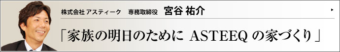 株式会社 アスティーク 専務取締役 宮谷 祐介 家族としての絆を深め、温かい思い出をつくり、幸せな歴史を育んでいける家。