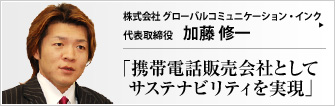 株式会社 グローバルコミュニケーション・インク 代表取締役 加藤 修一 スタッフの幸せと事業の存続を一番に願うビジネスの境地。Sustainabilityは、飽和状態に達した携帯電話販売の世界で、注目されるテーマの一つである。