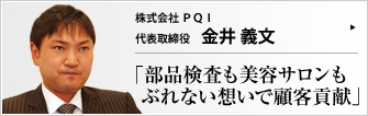 株式会社 P Q I 代表取締役 金井 義文 部品加工業で始まったカナイ加工(株)が、この8月から（株）PQI になった。異業種展開の一環で現在はエステサロンも運営。どの業種でも、「お客様第一主義」を貫いている。