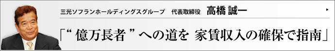 三光ソフランホールディングスグループ 代表取締役 高橋 誠一 土地活用や賃貸管理、グループホームの経営など、「住まい」「暮らし」「資産」のトータルプランニングを提供。