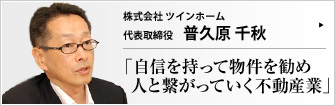 株式会社 ツインホーム 代表取締役 普久原 千秋 新しい町が生まれる様子をつぶさに眺められる。お客様との付き合いの中で人と繋がっていく。不動産業の魅力とは？