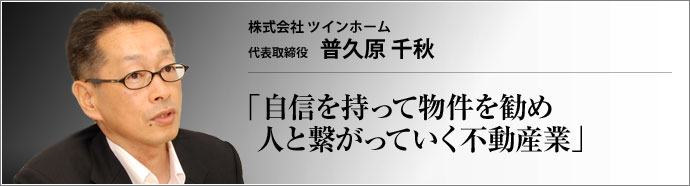 株式会社 ツインホーム 代表取締役 普久原 千秋 新しい町が生まれる様子をつぶさに眺められる。お客様との付き合いの中で人と繋がっていく。不動産業の魅力とは?