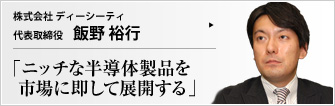 株式会社 ディーシーティ 代表取締役 飯野 裕行 大企業が手をつけない分野で独自の技術を開発し、環境面・バリアフリー面でメリットの多い商品を展開。