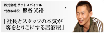  株式会社 グッドスパイラル 代表取締役 熊谷 光裕 たった一度の人生を、何かに打ち込んで、充実して生きたくはないか？（株）グッドスパイラル――社名どおりのポジティブな雰囲気がスタッフにも店内にも伝わっている居酒屋を見つけた。
