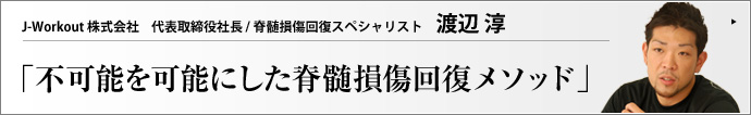 J-Workout 株式会社 代表取締役社長 / 脊髄損傷回復スペシャリスト 渡辺 淳 「一生立つことも歩くことも不可能」――医師にそう宣告された脊髄損傷の患者たちが、すがる思いで訪れる、日本にひとつしかない脊髄損傷回復トレーニングセンター、J-Workout（ジェイ・ワークアウト）。