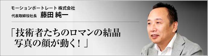 モーションポートレート 株式会社 代表取締役社長 藤田純一 たった1枚の顔写真から無限の表情を作り出す三次元画像処理技術が、今、ネット上の新しい販促ツールとして注目を集めている。このツールの魅力とは? 技術的な意義とは?