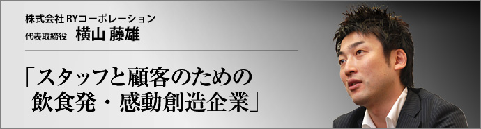 株式会社 RYコーポレーション 代表取締役 横山藤雄 クレドの精神をベースに、「関わる全ての人々の期待を遙かに上回り続け、多くの感動を創造していくこと」を理念とするRYコーポレーション。 飲食業を通じ、人々の心に喜びと、満足と、新鮮な驚きを提供してきた。