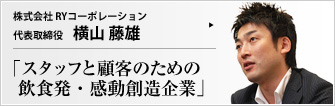株式会社 RYコーポレーション 代表取締役 横山藤雄 クレドの精神をベースに、「関わる全ての人々の期待を遙かに上回り続け、多くの感動を創造していくこと」を理念とするRYコーポレーション。 飲食業を通じ、人々の心に喜びと、満足と、新鮮な驚きを提供してきた。