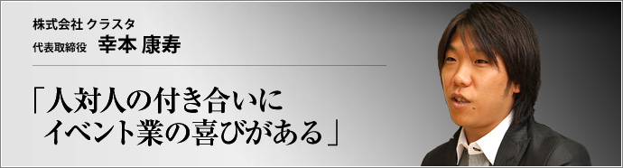 株式会社 クラスタ 代表取締役 幸本康寿 イベントプロモーション業界において、魅力的なヒューマンリソースをもとに評価されているクラスタ。「成長しつづける企業力の源は人間力にある」――その意味するところとは？
