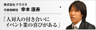 株式会社 クラスタ 代表取締役 幸本康寿 イベントプロモーション業界において、魅力的なヒューマンリソースをもとに評価されているクラスタ。「成長しつづける企業力の源は人間力にある」――その意味するところとは？
