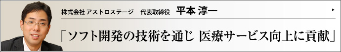 株式会社 アストロステージ 代表取締役 平本淳一 医療サービス向上への貢献を理念とし、医療機器用ソフトの開発ツールと医療情報システムの提供を事業内容とするアストロステージ。そのビジョンとは、アストロステージならではの強みとは、どのようなものか？