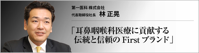 第一医科株式会社 代表取締役社長 林 正晃 First のブランドとともに、全国2000軒に納入実績を持つ耳鼻咽喉科専門の医療機器メーカー、第一医科(株)。いま、医師と患者との距離を真に縮めることのできるエキスパート集団へと、いっそうの飛躍を期する。