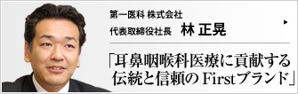 第一医科株式会社 代表取締役社長 林 正晃 First のブランドとともに、全国2000軒に納入実績を持つ耳鼻咽喉科専門の医療機器メーカー、第一医科（株）。いま、医師と患者との距離を真に縮めることのできるエキスパート集団へと、いっそうの飛躍を期する。
