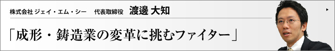 株式会社 ジェイ・エム・シー 代表取締役 渡邊大知 樹脂成形業に金属鋳造業を融合させ、医療用実体モデルなどの新分野に進出したジェイ・エム・シー。