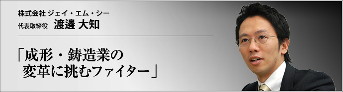 株式会社 ジェイ・エム・シー 代表取締役 渡邊大知 樹脂成形業に金属鋳造業を融合させ、医療用実体モデルなどの新分野に進出したジェイ・エム・シー。