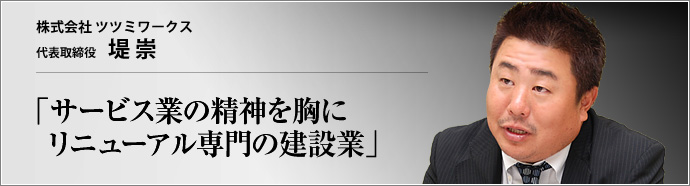 株式会社 ツツミワークス 代表取締役 堤崇 リニューアル工事専門の(株)ツツミワークス。「建築とは後々までカタチに残る