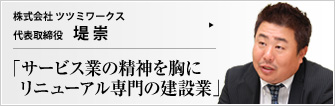 株式会社 ツツミワークス 代表取締役 堤崇 リニューアル工事専門の（株）ツツミワークス。「建築とは後々までカタチに残る