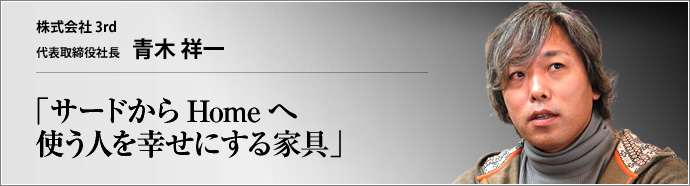 株式会社 ３ｒｄ 代表取締役社長 青木祥一 使いこまれるほどに育ち、いつしかその人の生活に無くてはならないものになるフルオーダー家具。道具としての在り方にこだわりつつ、単なる道具にとどまらない価値と魅力をたたえる3rdの家具について、青木祥一社長が語る。 