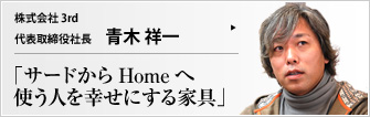 株式会社 ３ｒｄ 代表取締役社長 青木祥一 使いこまれるほどに育ち、いつしかその人の生活に無くてはならないものになるフルオーダー家具。道具としての在り方にこだわりつつ、単なる道具にとどまらない価値と魅力をたたえる3rdの家具について、青木祥一社長が語る。 