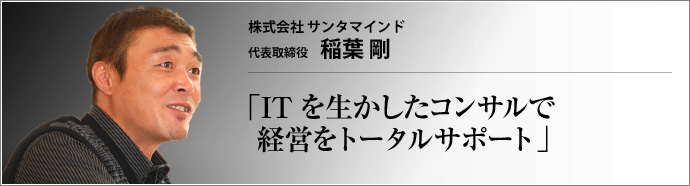 株式会社 サンタマインド 代表取締役 稲葉 剛 住宅営業のトップセールスマンだった稲葉剛氏。顧客へのスピード対応を追求するままに、営業にとどまらず自ら設計ソフトを使いこなすようになり、やがてIT業界で起業するまでに至るまでの経緯とは。