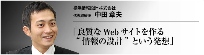 横浜情報設計 株式会社 代表取締役 中田章夫 情報を設計する―― 新しいコンセプトでWeb制作業界に参入した横浜情報設計。目指すは、「ちゃんと見つけてもらえる」という、Web空間におけるも本質的なテーマを踏まえた良質なWebサイトの普及だ。