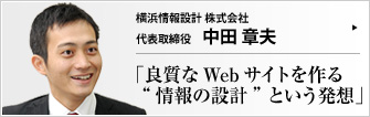 横浜情報設計 株式会社 代表取締役 中田章夫  情報を設計する―― 新しいコンセプトでWeb制作業界に参入した横浜情報設計。目指すは、「ちゃんと見つけてもらえる」という、Web空間におけるも本質的なテーマを踏まえた良質なWebサイトの普及だ。