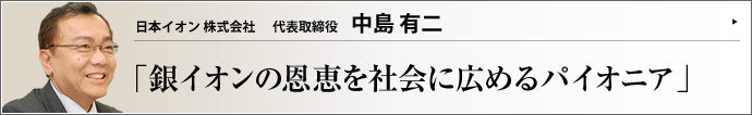 日本イオン株式会社 代表取締役 中島有二 銀は古くからその防腐作用が知られ、遠洋航海の船には飲み水が銀の壺に入れて積み込まれた。日本イオン（株）は昭和32年から半世紀以上の歴史を誇る、国内における銀イオン殺菌のパイオニア企業である。