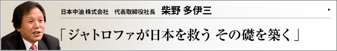 日本中油株式会社 代表取締役社長 柴野多伊三 環境負荷の少ないサスティナブルな植物由来資源であるジャトロファにいち早く注目した日本中油株式会社。同社設立に至るドラマとジャトロファ事業の意義について、自身の人生もからめつつ、柴野多伊三社長に語っていただいた。