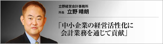 立野経営会計事務所 所長 立野晴朗 約300社の中小・中堅企業や上場企業などに向け、税務・会計指導と経営アドバイスを提供する立野経営会計事務所。「攻めと守りの両面から、痒いところに手が届く経営アドバイスをしてくれる」と顧問先から信頼を寄せられている。