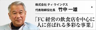株式会社ティウイングス 代表取締役社長 竹中一雄 数あるドトール加盟店の中でも優良店オーナーとして知られる（株）T-WINGSの竹中一雄氏。他にも、複数の事業ごとに法人を立て幅広く展開し、全国FC加盟店協会の会長も務めている。「消費者の反応がダイレクトに返ってくる商売が楽しい」と語る竹中社長にお話をうかがう。 