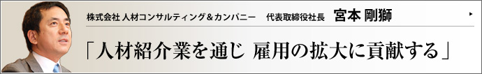 株式会社人材コンサルティング＆カンパニー ＣＥＯ 兼 代表取締役社長 宮本剛獅 プロテニス選手から金融ビジネスのトップセールスマンへと転身した宮本剛獅氏。次に選んだ人材紹介ビジネスの業界で、「人のためになる紹介業をしよう」と心に決めた。業界の健全な発展を願う宮本氏が、真情を吐露する。
