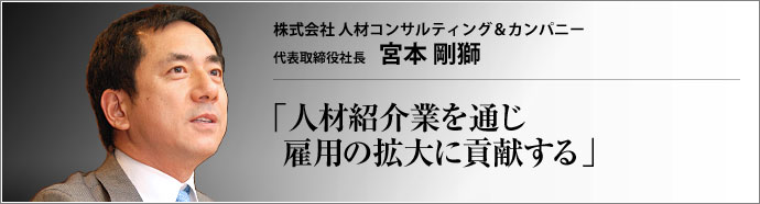 株式会社人材コンサルティング&カンパニー CEO 兼 代表取締役社長 宮本剛獅 プロテニス選手から金融ビジネスのトップセールスマンへと転身した宮本剛獅氏。次に選んだ人材紹介ビジネスの業界で、「人のためになる紹介業をしよう」と心に決めた。業界の健全な発展を願う宮本氏が、真情を吐露する。