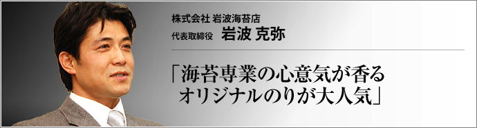 株式会社岩波海苔店 代表取締役 岩波克弥 前代未聞の「胡椒で味付けした新感覚味付けのり」がブームとなっている。火付け役は、築地場外市場の岩波海苔店だ。岩波克弥社長に、大ヒット商品の開発秘話、先代社長である父に対する想い、エネルギッシュに猛進を続けられる経営哲学などをうかがった。