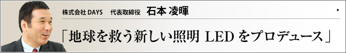 株式会社ＤＡＹＳ 代表取締役 石本凌暉 地球温暖化対策が世界の急務になったいま、既存の照明に替わり、より環境にやさしいLED照明が注目されている。DAYSブランドでLED照明の普及に尽力するDAYSの石本凌暉社長に、お話をうかがった。
