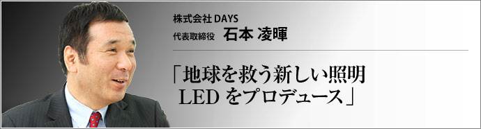 株式会社DAYS 代表取締役 石本凌暉 地球温暖化対策が世界の急務になったいま、既存の照明に替わり、より環境にやさしいLED照明が注目されている。DAYSブランドでLED照明の普及に尽力するDAYSの石本凌暉社長に、お話をうかがった。