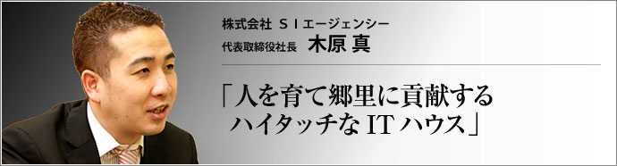 株式会社SIエージェンシー 代表取締役社長 木原 真 システムインテグレーターのSIエージェンシー・グループ。「ヒトを豊かにするためのテクノロジーだからこそ、創造性溢れるハイタッチな方向で活かしたい」と語る木原真社長は、社員の成長を喜び、地元・鳥取をこよなく愛する。そのお話は、ネットワークは人との繋がりを示す言葉である、と思い出させる。