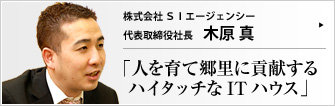 株式会社ＳＩエージェンシー 代表取締役社長 木原 真 システムインテグレーターのSIエージェンシー・グループ。「ヒトを豊かにするためのテクノロジーだからこそ、創造性溢れるハイタッチな方向で活かしたい」と語る木原真社長は、社員の成長を喜び、地元・鳥取をこよなく愛する。そのお話は、ネットワークは人との繋がりを示す言葉である、と思い出させる。