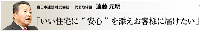 東日本建設株式会社 代表取締役 遠藤元明 一生で最も大きな買い物である住宅。満足のいく家造りのためには、設備や金額面だけでなく、「いかに安心して買い、安心して住み続けられるか」 も大きなポイントだ。千葉県市原市の東日本建設株式会社は、「人と住まいの環境を大切にする」 がモットーの住宅販売会社である。