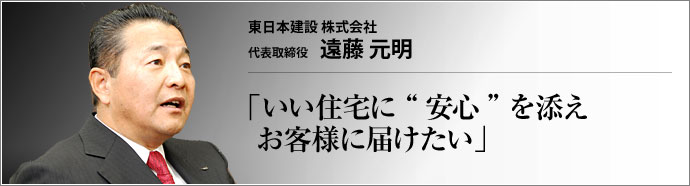 東日本建設株式会社 代表取締役 遠藤元明 一生で最も大きな買い物である住宅。満足のいく家造りのためには、設備や金額面だけでなく、「いかに安心して買い、安心して住み続けられるか」 も大きなポイントだ。千葉県市原市の東日本建設株式会社は、「人と住まいの環境を大切にする」 がモットーの住宅販売会社である。