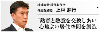 株式会社 現代製作所 一級建築士 上林寿行 現代製作所は「家具とインテリアは表裏一体。心地よい居住空間は家具とインテリアの調和から生まれる」と考える建築事務所だ。手作りの注文家具とインテリア設計・施工をトータルで手掛け、顧客の満足と信頼を得ている上林寿行社長に、物づくりに掛ける哲学をうかがった。