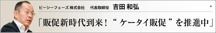 ピーシーフェーズ株式会社 代表取締役 吉田和弘 今や「国民1億人の必需品」となった携帯電話。この携帯電話にクーポン券、チラシ、懸賞、割引キャンペーン情報などを配信して購買行動に繋げるのが 「ケータイ販促」 だ。その普及に大きく貢献したピーシーフェーズ社。一介の携帯電話ソフト会社が脱皮を果たした軌跡に迫る。