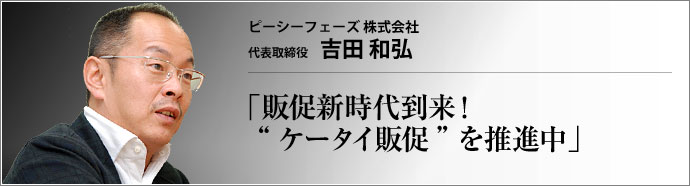 ピーシーフェーズ株式会社 代表取締役 吉田和弘 今や「国民1億人の必需品」となった携帯電話。この携帯電話にクーポン券、チラシ、懸賞、割引キャンペーン情報などを配信して購買行動に繋げるのが 「ケータイ販促」 だ。その普及に大きく貢献したピーシーフェーズ社。一介の携帯電話ソフト会社が脱皮を果たした軌跡に迫る。
